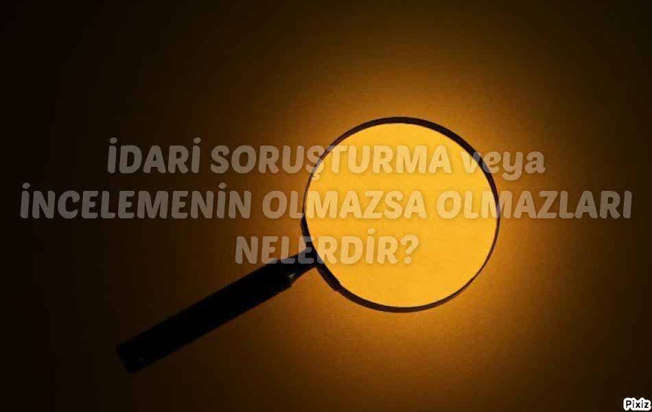 İDARİ SORUŞTURMA veya İNCELEMENİN OLMAZSA OLMAZLARI NELERDİR?